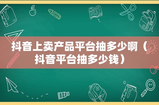 抖音上卖产品平台抽多少啊（抖音平台抽多少钱）