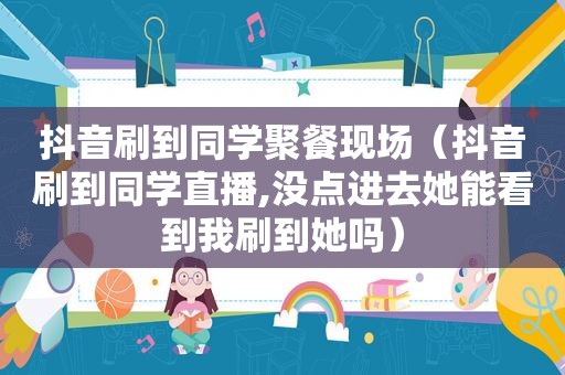 抖音刷到同学聚餐现场（抖音刷到同学直播,没点进去她能看到我刷到她吗）