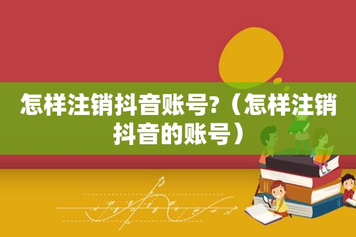 怎样注销抖音账号?（怎样注销抖音的账号）