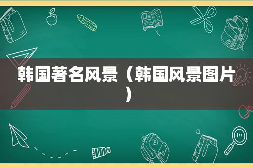 韩国著名风景（韩国风景图片）