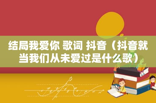 结局我爱你 歌词 抖音（抖音就当我们从未爱过是什么歌）