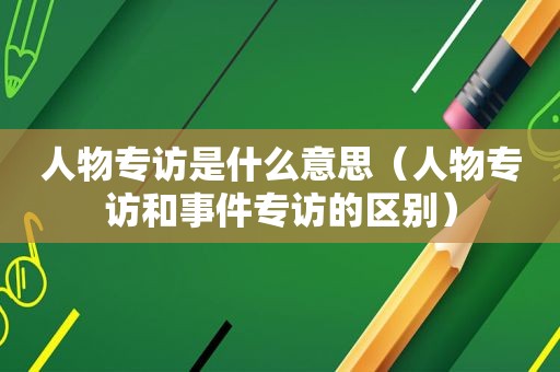 人物专访是什么意思（人物专访和事件专访的区别）