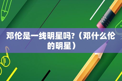 邓伦是一线明星吗?（邓什么伦的明星）