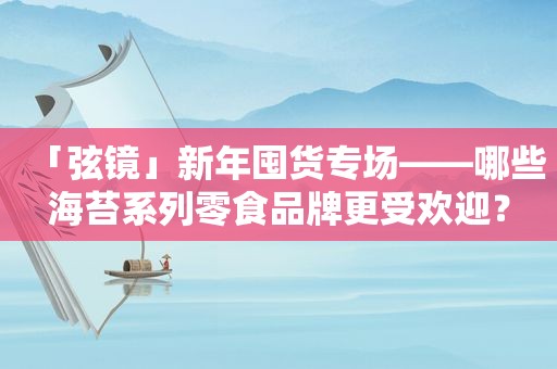 「弦镜」新年囤货专场——哪些海苔系列零食品牌更受欢迎？