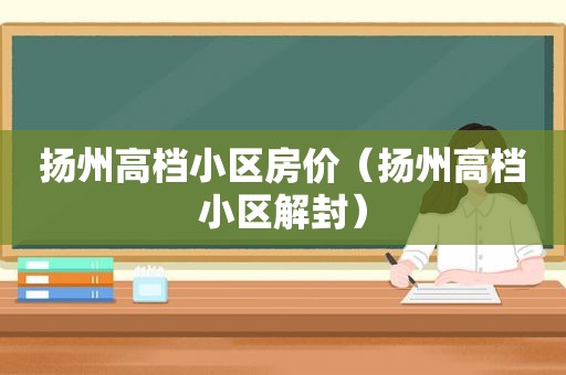 扬州高档小区房价（扬州高档小区解封）