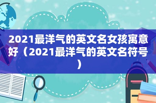 2021最洋气的英文名女孩寓意好（2021最洋气的英文名符号）