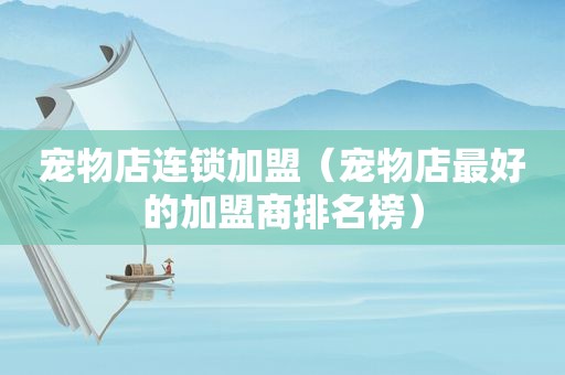 宠物店连锁加盟（宠物店最好的加盟商排名榜）