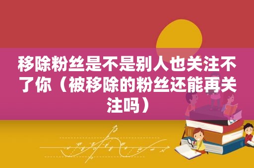 移除粉丝是不是别人也关注不了你（被移除的粉丝还能再关注吗）