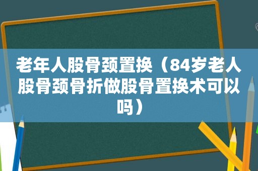 老年人股骨颈置换（84岁老人股骨颈骨折做股骨置换术可以吗）