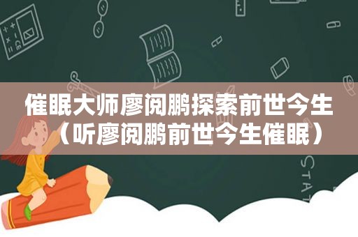 催眠大师廖阅鹏探索前世今生（听廖阅鹏前世今生催眠）