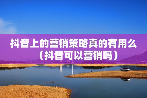 抖音上的营销策略真的有用么（抖音可以营销吗）