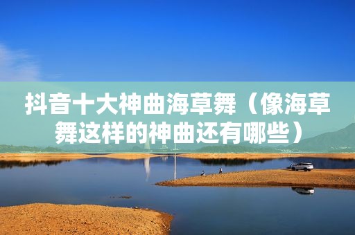 抖音十大神曲海草舞（像海草舞这样的神曲还有哪些）