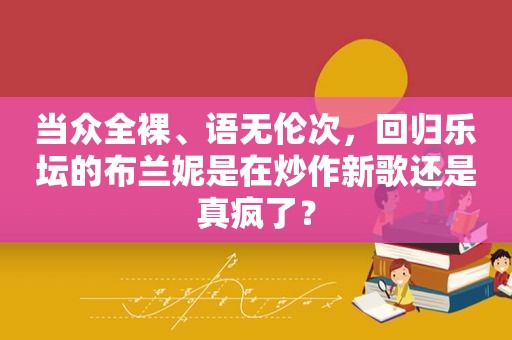 当众 *** 、语无伦次，回归乐坛的布兰妮是在炒作新歌还是真疯了？