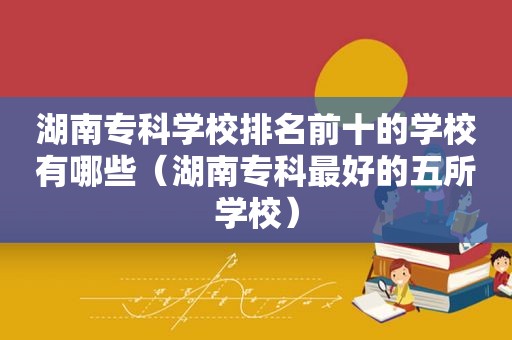 湖南专科学校排名前十的学校有哪些（湖南专科最好的五所学校）