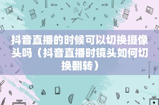 抖音直播的时候可以切换摄像头吗（抖音直播时镜头如何切换翻转）