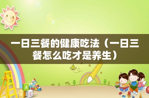 一日三餐的健康吃法（一日三餐怎么吃才是养生）