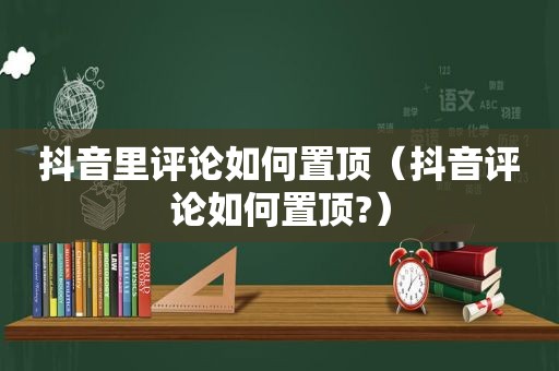 抖音里评论如何置顶（抖音评论如何置顶?）