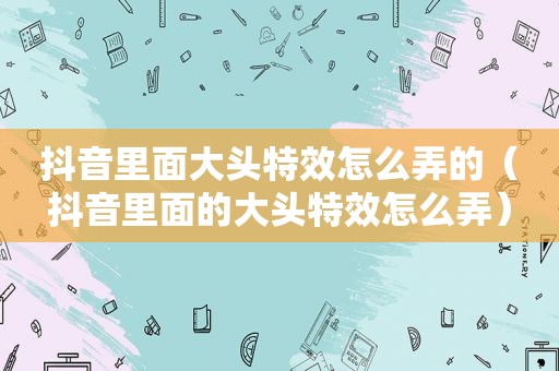 抖音里面大头特效怎么弄的（抖音里面的大头特效怎么弄）