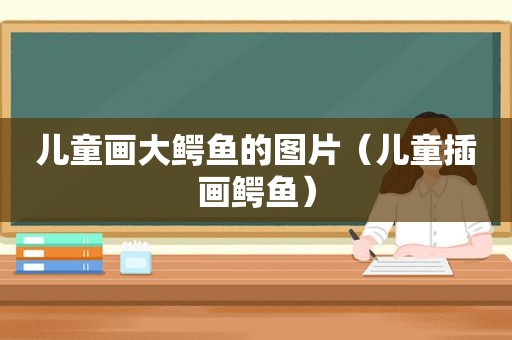 儿童画大鳄鱼的图片（儿童插画鳄鱼）