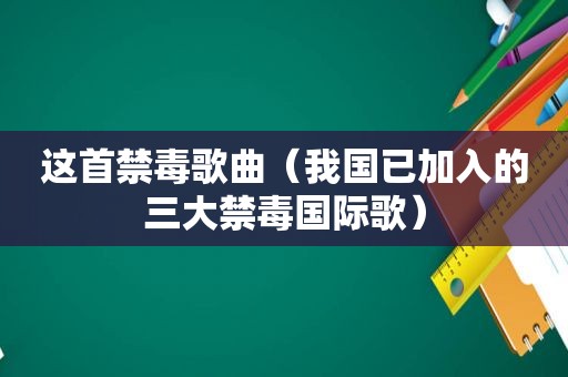 这首禁毒歌曲（我国已加入的三大禁毒国际歌）