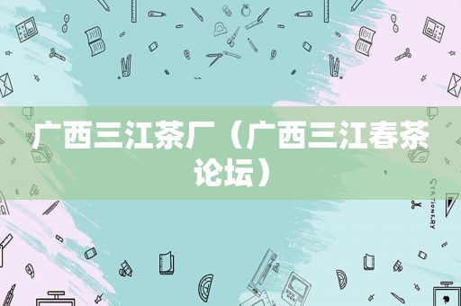 广西三江茶厂（广西三江春茶论坛）