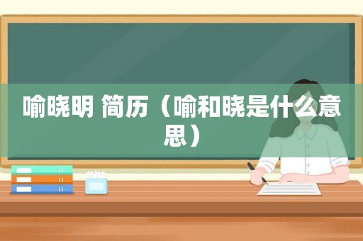 喻晓明 简历（喻和晓是什么意思）