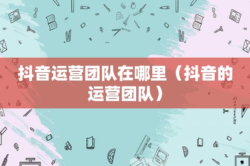 抖音运营团队在哪里（抖音的运营团队）