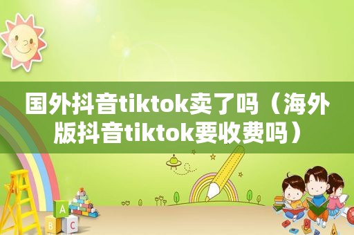 国外抖音tiktok卖了吗（海外版抖音tiktok要收费吗）