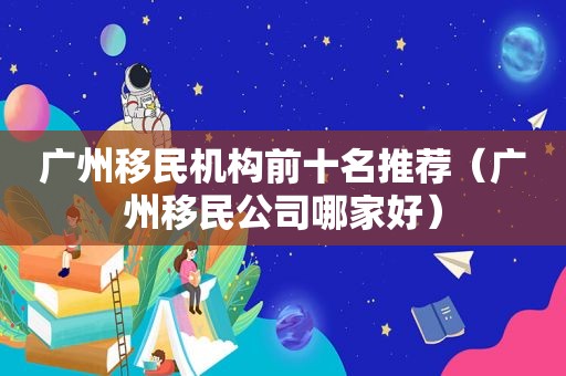 广州移民机构前十名推荐（广州移民公司哪家好）
