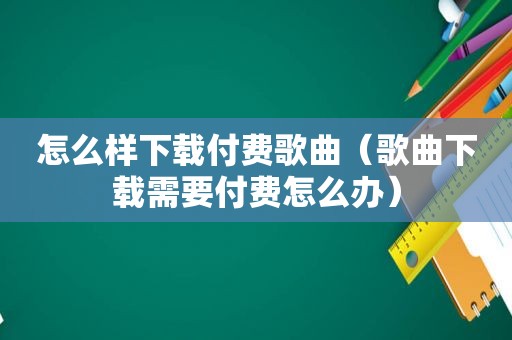 怎么样下载付费歌曲（歌曲下载需要付费怎么办）