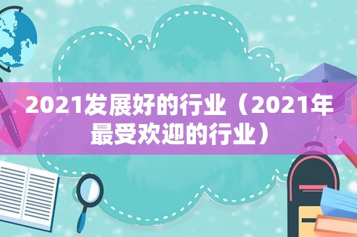 2021发展好的行业（2021年最受欢迎的行业）