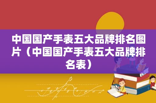 中国国产手表五大品牌排名图片（中国国产手表五大品牌排名表）