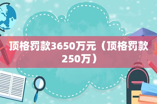 顶格罚款3650万元（顶格罚款250万）