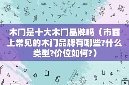 木门是十大木门品牌吗（市面上常见的木门品牌有哪些?什么类型?价位如何?）