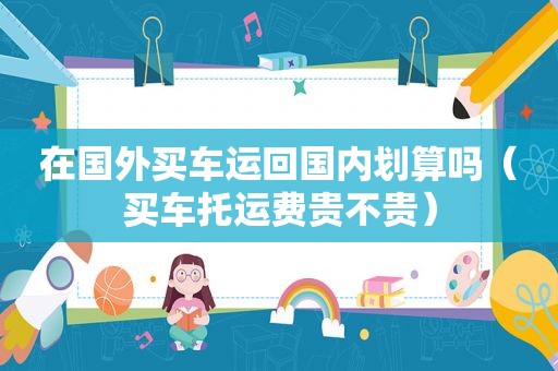 在国外买车运回国内划算吗（买车托运费贵不贵）