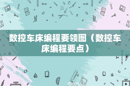 数控车床编程要领图（数控车床编程要点）