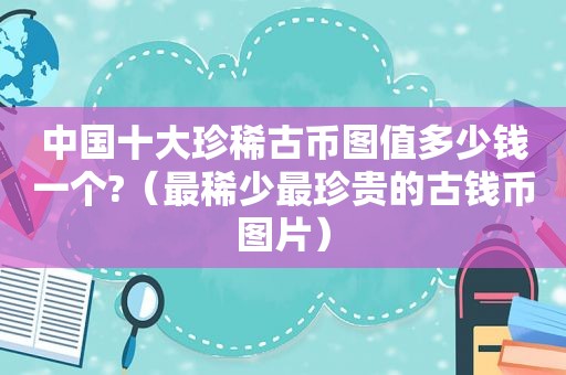 中国十大珍稀古币图值多少钱一个?（最稀少最珍贵的古钱币图片）
