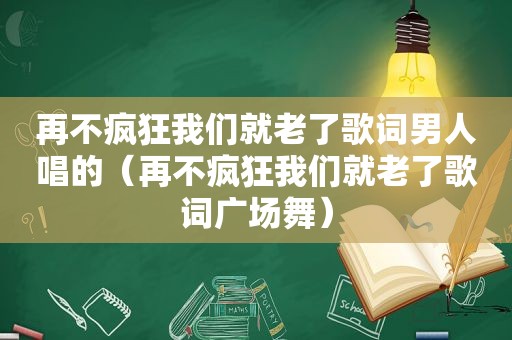 再不疯狂我们就老了歌词男人唱的（再不疯狂我们就老了歌词广场舞）