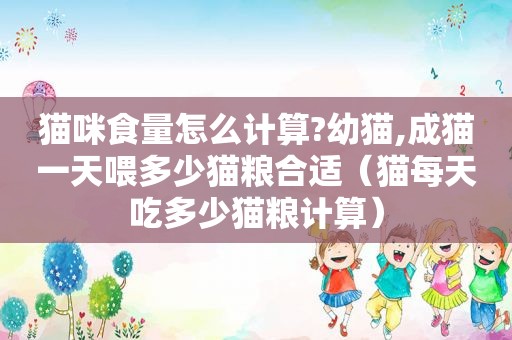 猫咪食量怎么计算?幼猫,成猫一天喂多少猫粮合适（猫每天吃多少猫粮计算）