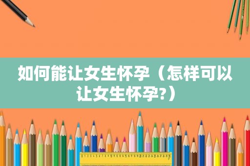 如何能让女生怀孕（怎样可以让女生怀孕?）
