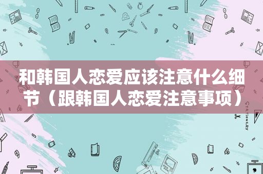 和韩国人恋爱应该注意什么细节（跟韩国人恋爱注意事项）