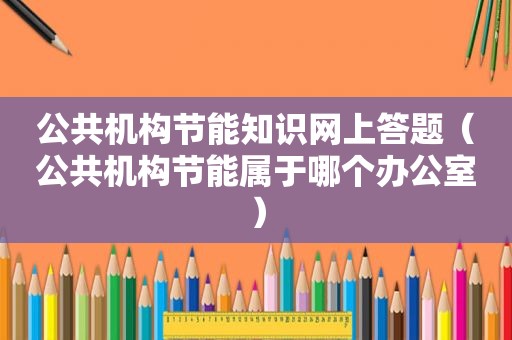 公共机构节能知识网上答题（公共机构节能属于哪个办公室）