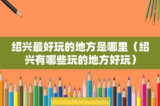 绍兴最好玩的地方是哪里（绍兴有哪些玩的地方好玩）