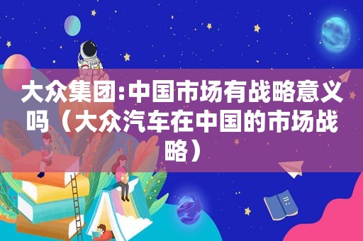 大众集团:中国市场有战略意义吗（大众汽车在中国的市场战略）