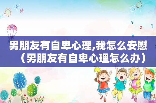 男朋友有自卑心理,我怎么安慰（男朋友有自卑心理怎么办）
