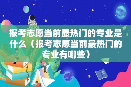 报考志愿当前最热门的专业是什么（报考志愿当前最热门的专业有哪些）