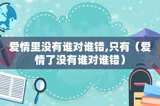 爱情里没有谁对谁错,只有（爱情了没有谁对谁错）