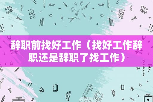 辞职前找好工作（找好工作辞职还是辞职了找工作）