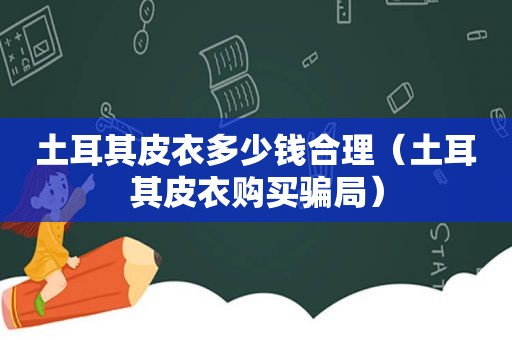 土耳其皮衣多少钱合理（土耳其皮衣购买骗局）