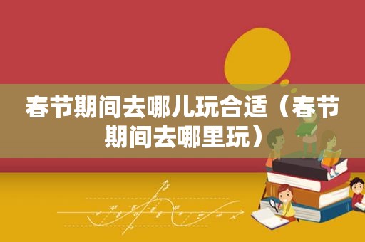 春节期间去哪儿玩合适（春节期间去哪里玩）